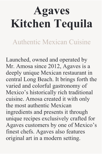 AgavesKitchen Tequila Authentic Mexican Cuisine  Launched, owned and operated by Mr. Amosa since 2012, Agaves is a deeply unique Mexican restaurant in central Long Beach. It brings forth the varied and colorful gastronomy of Mexico’s historically rich traditional cuisine. Amosa created it with only the most authentic Mexican ingredients and presents it through unique recipes exclusively crafted for Agaves customers by one of Mexico’s finest chefs. Agaves also features original art in a modern setting.