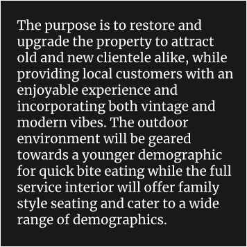 The purpose is to restore and upgrade the property to attract old and new clientele alike, while providing local customers with an enjoyable experience and incorporating both vintage and modern vibes. The outdoor environment will be geared towards a younger demographic for quick bite eating while the full service interior will offer family style seating and cater to a wide range of demographics.