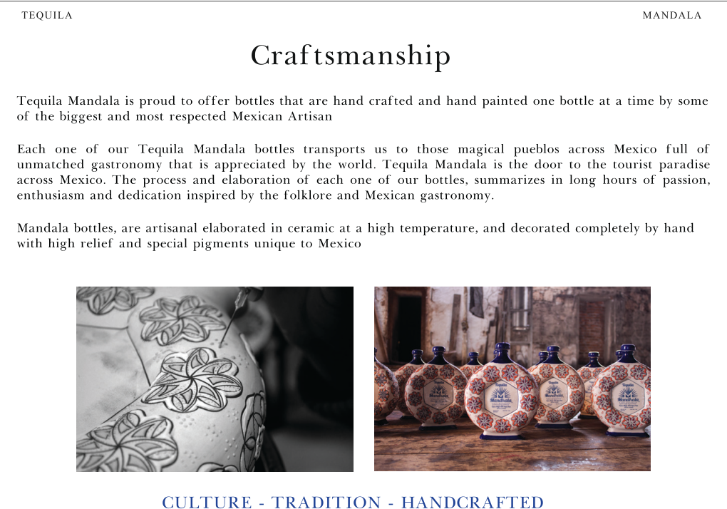 MANDALA TEQUILA Craftsmanship CULTURE - TRADITION - HANDCRAFTED Tequila Mandala is proud to offer bottles that are hand crafted and hand painted one bottle at a time by some of the biggest and most respected Mexican Artisan Each one of our Tequila Mandala bottles transports us to those magical pueblos across Mexico full of unmatched gastronomy that is appreciated by the world. Tequila Mandala is the door to the tourist paradise across Mexico. The process and elaboration of each one of our bottles, summarizes in long hours of passion, enthusiasm and dedication inspired by the folklore and Mexican gastronomy. Mandala bottles, are artisanal elaborated in ceramic at a high temperature, and decorated completely by hand with high relief and special pigments unique to Mexico