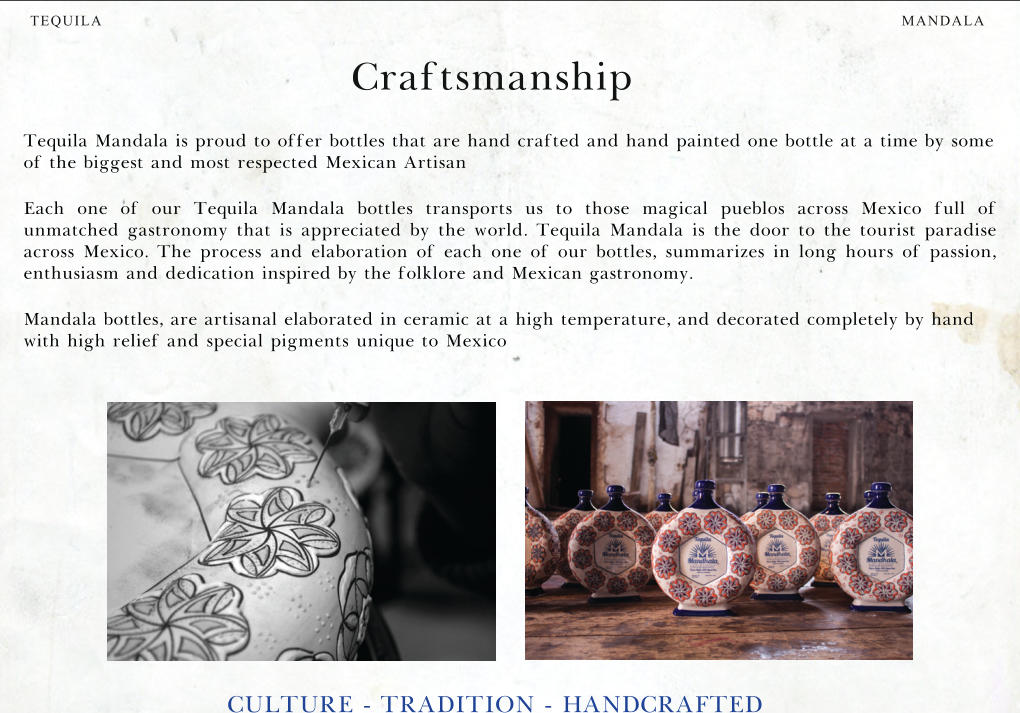 MANDALA TEQUILA Craftsmanship CULTURE - TRADITION - HANDCRAFTED Tequila Mandala is proud to offer bottles that are hand crafted and hand painted one bottle at a time by some of the biggest and most respected Mexican Artisan Each one of our Tequila Mandala bottles transports us to those magical pueblos across Mexico full of unmatched gastronomy that is appreciated by the world. Tequila Mandala is the door to the tourist paradise across Mexico. The process and elaboration of each one of our bottles, summarizes in long hours of passion, enthusiasm and dedication inspired by the folklore and Mexican gastronomy. Mandala bottles, are artisanal elaborated in ceramic at a high temperature, and decorated completely by hand with high relief and special pigments unique to Mexico